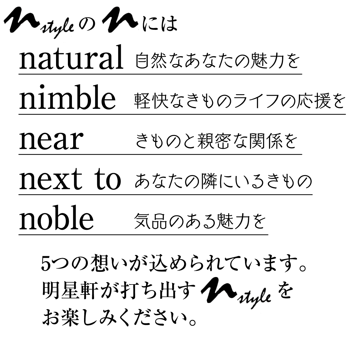 NstyleのNは natural 自然なあなたの魅力を nimble 軽快なきものライフの応援を near きものと親密な関係を next to あなたの隣にいるきもの noble 気品のある魅力を 5つの想いが込められています。 明星軒が打ち出すNstyleをお楽しみください。