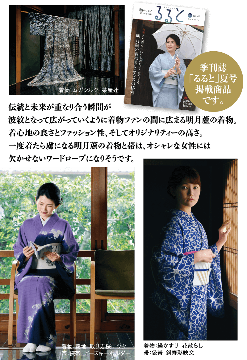 伝統と未来が重なり合う瞬間が波紋となって広がっていくように着物ファンの間に広まる明月蘆の着物。 着心地の良さとファッション性、そしてオリジナリティーの高さ。 一度着たら虜になる明月蘆の着物と帯は、オシャレな女性には欠かせないワードローブになりそうです。