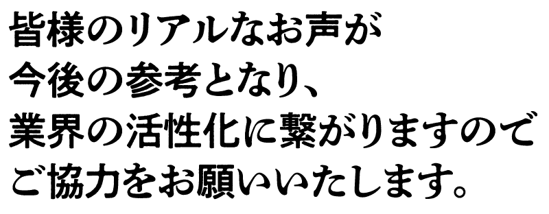 皆様のリアルな声が今後の参考となり、業界の活性化に繋がりますのでご協力をお願い致します。