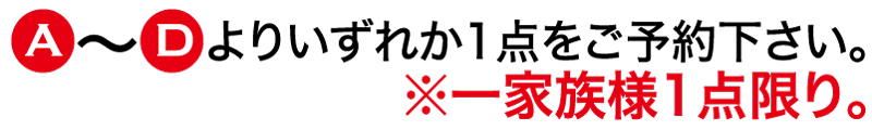 A〜Dよりいずれか一点をご予約ください＊一家族様一点限り。