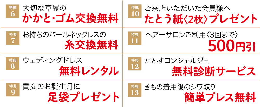 特典６、大切な草履のかかとゴム交換無料。特典７、お持ちのパールネックレスの糸交換無料。特典８、ウェディングドレス無料レンタル。特典９、貴女のお誕生月に足袋プレゼント。特典10、ご来店いただいた会員様へたとう紙《2枚》プレゼント。特典11、ヘアーサロンご利用《3回まで》500円引。特典12、たんすコンシェルジュ無料診断サービス。特典13、きもの着用後のシワ取り簡単プレス無料