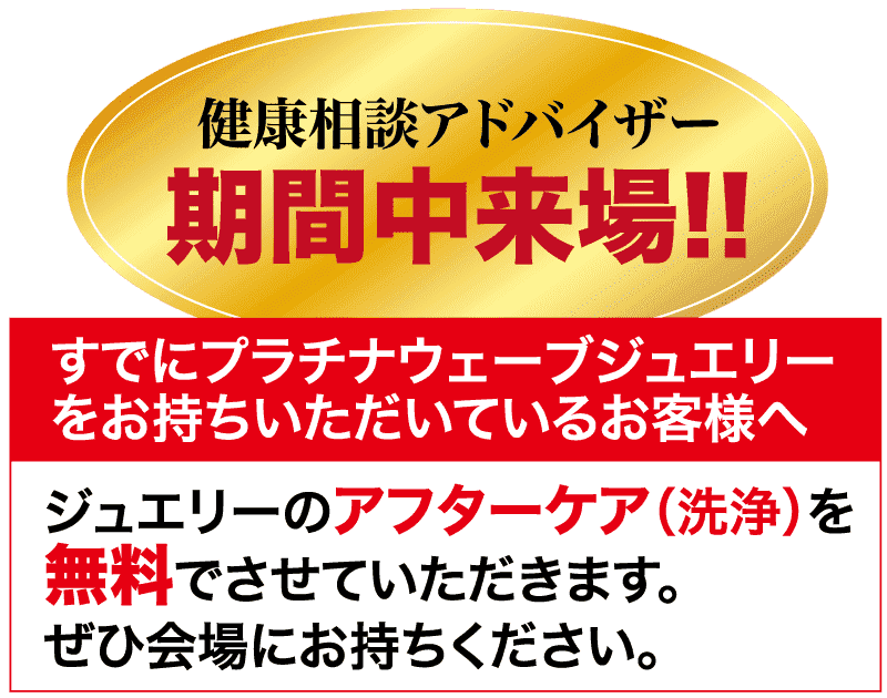 健康相談アドバイザー 期間中来場!! すでにプラチナウェーブジュエリー をお持ちいただいているお客様へ ジュエリーのアフターケア(洗浄) を 無料でさせていただきます。 ぜひ会場にお持ちください。