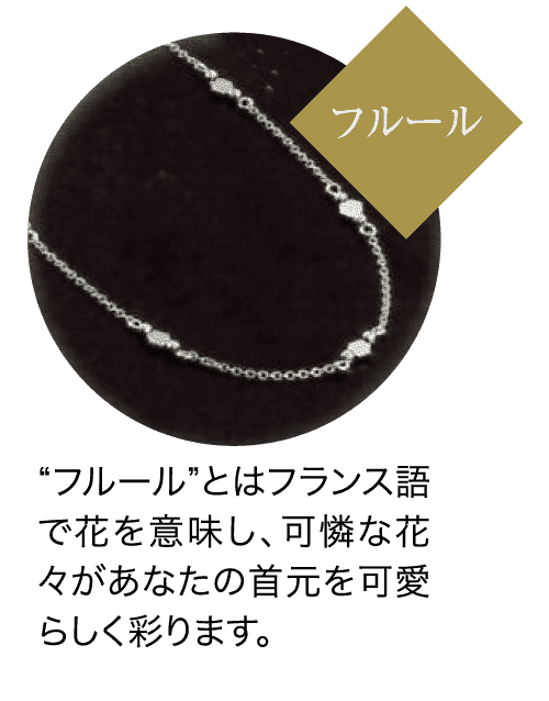 フルール “フルール”とはフランス語 で花を意味し、可憐な花 々があなたの首元を可愛 らしく彩ります。