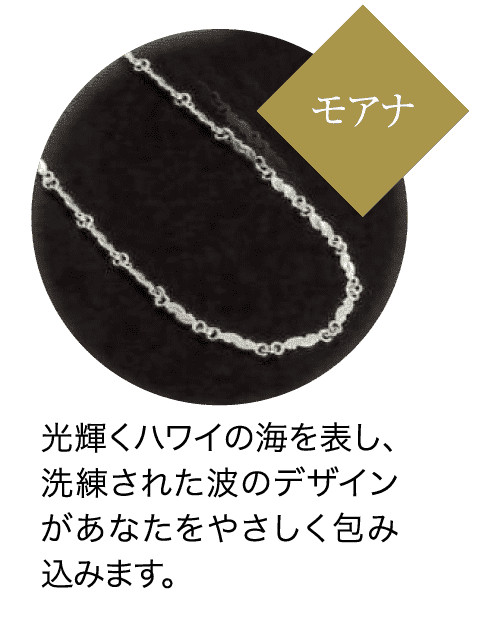 モアナ 光輝くハワイの海を表し、 洗練された波のデザイン があなたをやさしく包み 込みます。