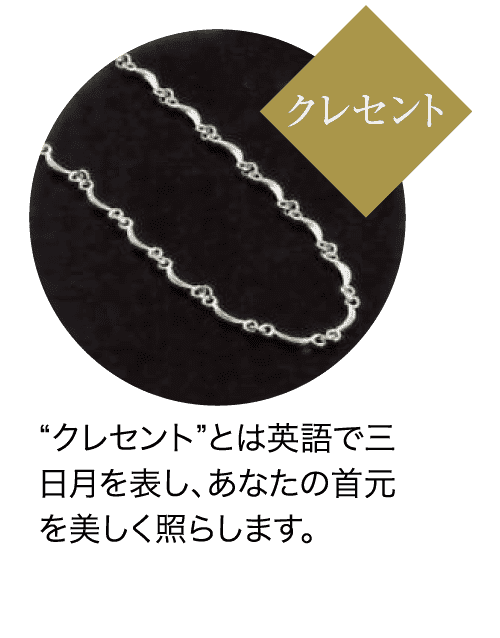 クレセント “クレセント”とは英語で三 日月を表し、あなたの首元 を美しく照らします。