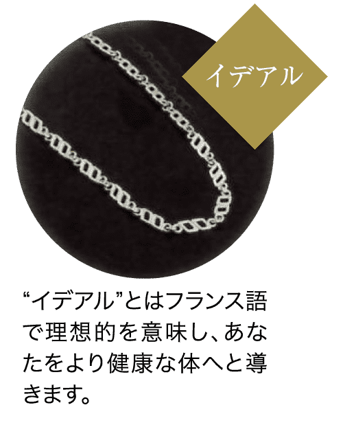 イデアル “イデアル”とはフランス語 で理想的を意味し、あな たをより健康な体へと導 きます。
