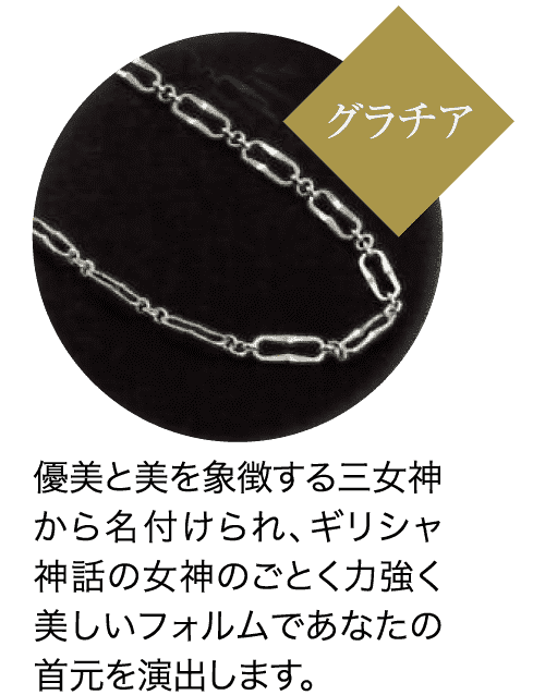 グラチア 優美と美を象徴する三女神 から名付けられ、ギリシャ 神話の女神のごとく力強く 美しいフォルムであなたの 首元を演出します。