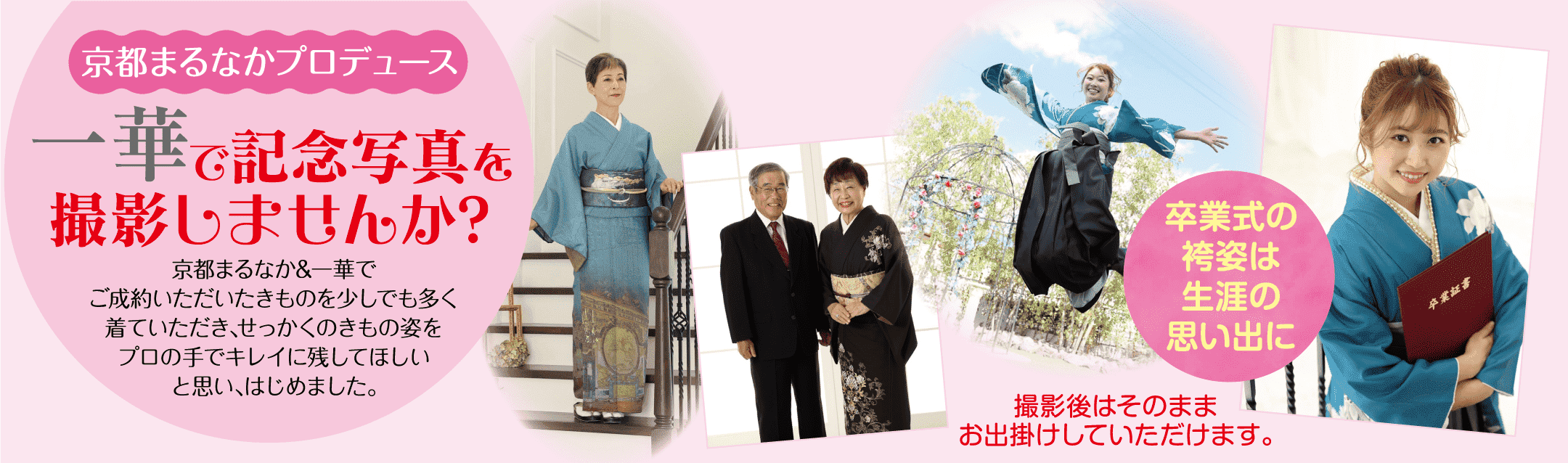 京都まるなかプロデュース 一華で記念写真を撮影しませんか?京都まるなか&一華でご成約いただいたきものを少しでも多く 着ていただき、せっかくのきもの姿をプロの手でキレイに残してほしいと思い、はじめました。卒業式の袴姿は生涯の思い出に撮影後はそのまま卒業証書お出掛けしていただけます。