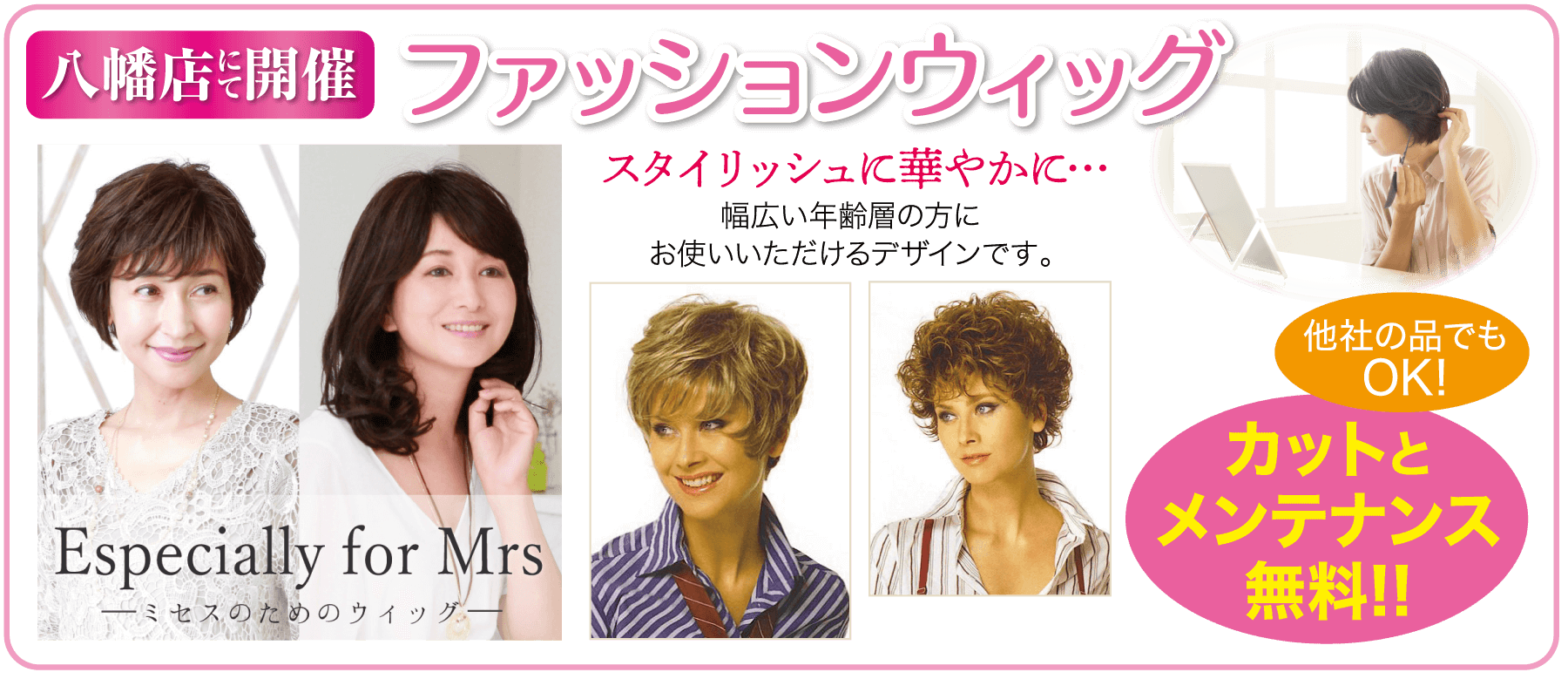 八幡店開催 ファッションウィッグ スタイリッシュに華やかに・・・ 幅広い年齢層の方に Especially for Mrs ミセスのためのウィッグ- お使いいただけるデザインです。 他社の品でも OK! カットと メンテナンス 無料!!