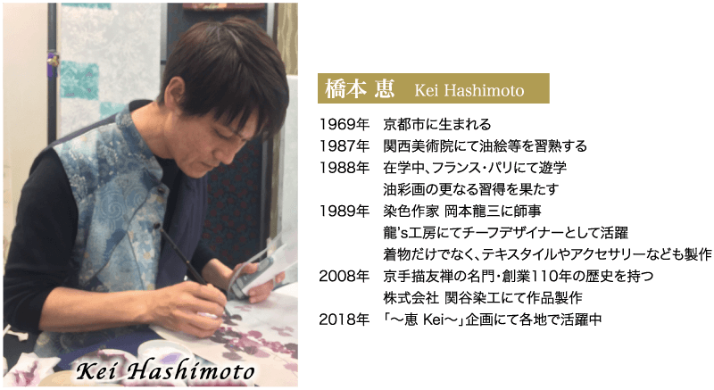 橋本 恵 Kei Hashimoto 1969年 京都市に生まれる 1987年 関西美術院にて油絵等を習熟する 1988年 在学中、フランス・パリにて遊学 油彩画の更なる習得を果たす Kei Hashimoto 1989年 染色作家 岡本龍三に師事 龍's工房にてチーフデザイナーとして活躍 着物だけでなく、テキスタイルやアクセサリーなども製作 2008年 京手描友禅の名門・創業110年の歴史を持つ 株式会社 関谷染工にて作品製作 2018年 「~恵 Kei~」 企画にて各地で活躍中