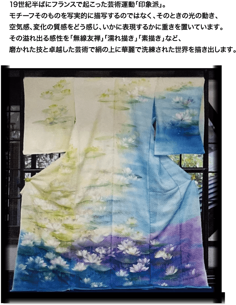 19世紀半ばにフランスで起こった芸術運動 「印象派」。 モチーフそのものを写実的に描写するのではなく、そのときの光の動き、 空気感、変化の質感をどう感じ、 いかに表現するかに重きを置いています。 その溢れ出る感性を「無線友禅」 「濡れ描き」 「素描き」など、 磨かれた技と卓越した芸術で絹の上に華麗で洗練された世界を描き出します。