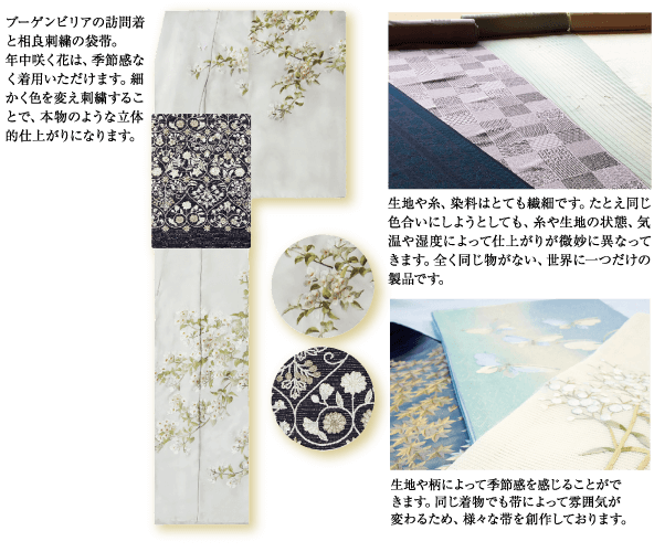 ブーゲンビリアの訪問着 と相良刺繍の袋帯。 年中咲く花は、 季節感な く着用いただけます。 細 かく色を変え刺繍するこ とで、本物のような立体 的仕上がりになります。 生地や糸、 染料はとても繊細です。 たとえ同じ 色合いにしようとしても、糸や生地の状態、 気 温や湿度によって仕上がりが微妙に異なって きます。 全く同じ物がない、 世界に一つだけの 製品です。 生地や柄によって季節感を感じることがで きます。 同じ着物でも帯によって雰囲気が 変わるため、 様々な帯を創作しております。