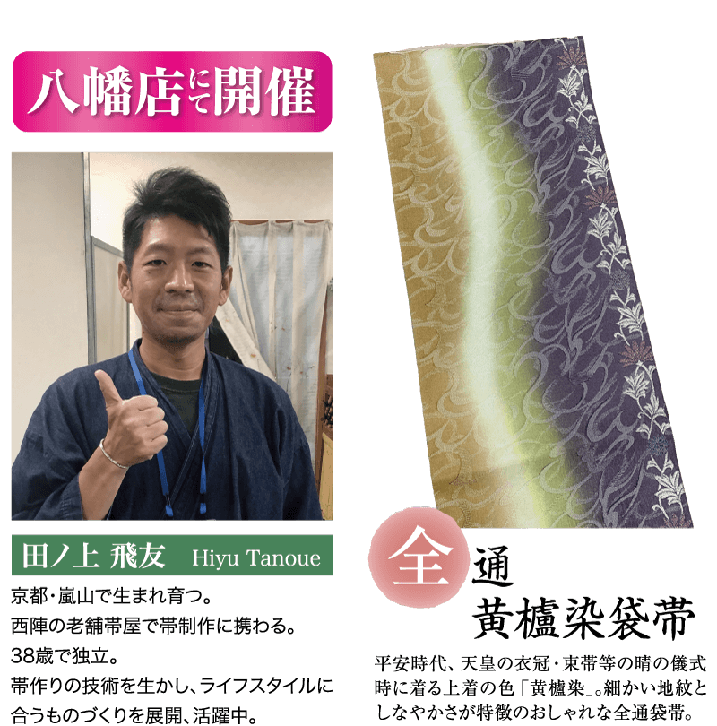 八幡店開催 田ノ上 飛友 Hiyu Tanoue 三通 京都・嵐山で生まれ育つ。 西陣の老舗帯屋で帯制作に携わる。 38歳で独立。 黃櫨染袋带 帯作りの技術を生かし、ライフスタイルに 合うものづくりを展開、活躍中。 平安時代、 天皇の衣冠束帯等の晴の儀式 時に着る上着の色 「黄櫨染」。 細かい地紋と しなやかさが特徴のおしゃれな全通袋帯 。