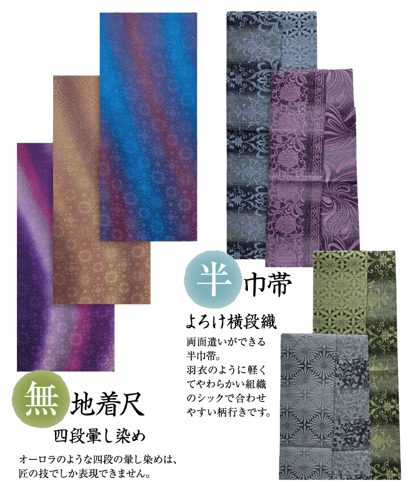 亚 地着尺 四段暈し染め オーロラのような四段の暈し染めは、 匠の技でしか表現できません。 半巾帯 よろけ横段織 両面遣いができる 半巾帯。 羽衣のように軽く てやわらかい組織 のシックで合わせ やすい柄行きです。