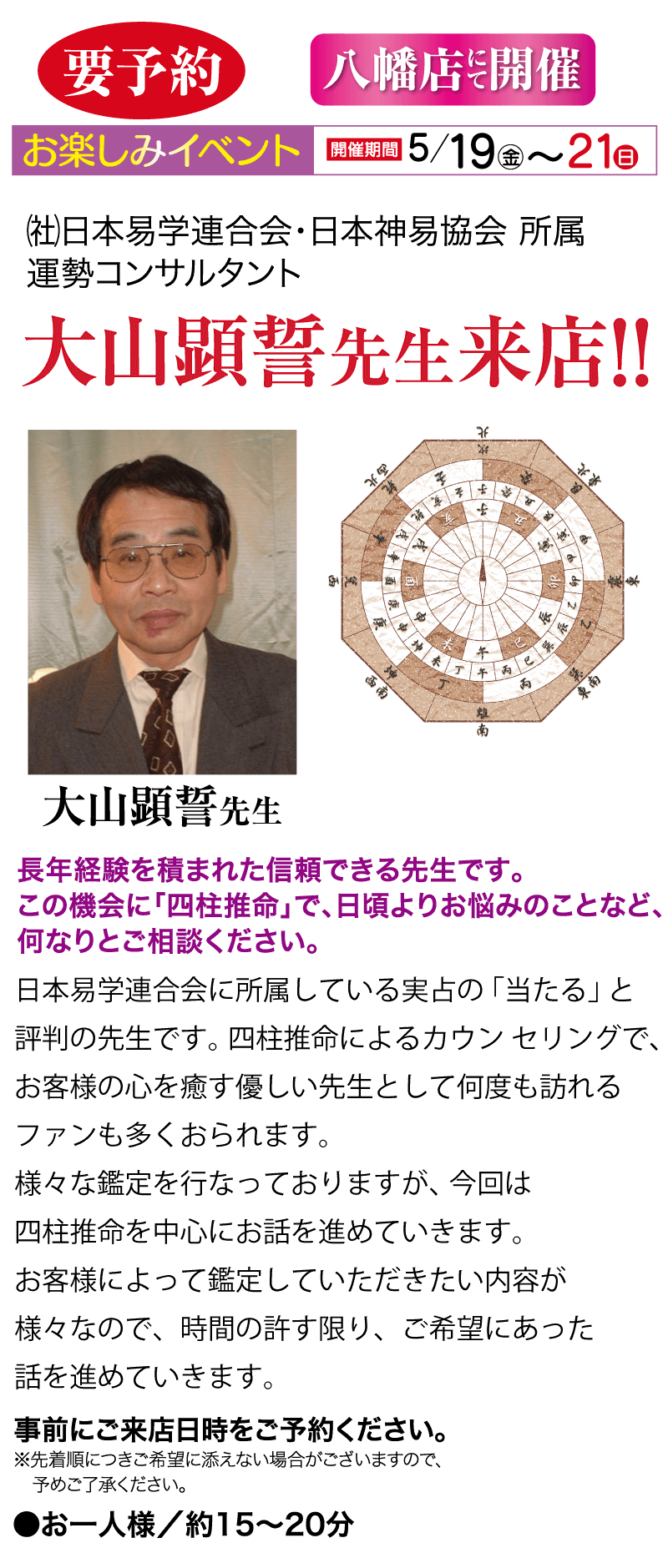 お楽しみイベント 開催期間 5/19 金 ~ 21 日 (社)日本易学連合会・日本神易協会 所属 運勢コンサルタント 要予約 大山顕誓先生来店!! 長年経験を積まれた信頼できる先生です。 八幡店開催 西北 THE この機会に 「四柱推命」で、日頃よりお悩みのことなど、 何なりとご相談ください。
