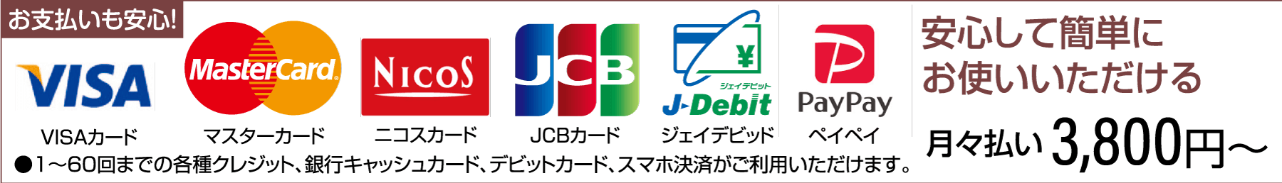 お支払いも安心! VISA MasterCard NICOS JCB VISAカード マスターカード ニコスカード ¥ ジェイデビット J-Debit Pay Pay JCBカード ジェイデビッド ペイペイ ●1~60回までの各種クレジット、銀行キャッシュカード、デビットカード、スマホ決済がご利用いただけます。 安心して簡単にお使いいただける 月々払い 3,800円~