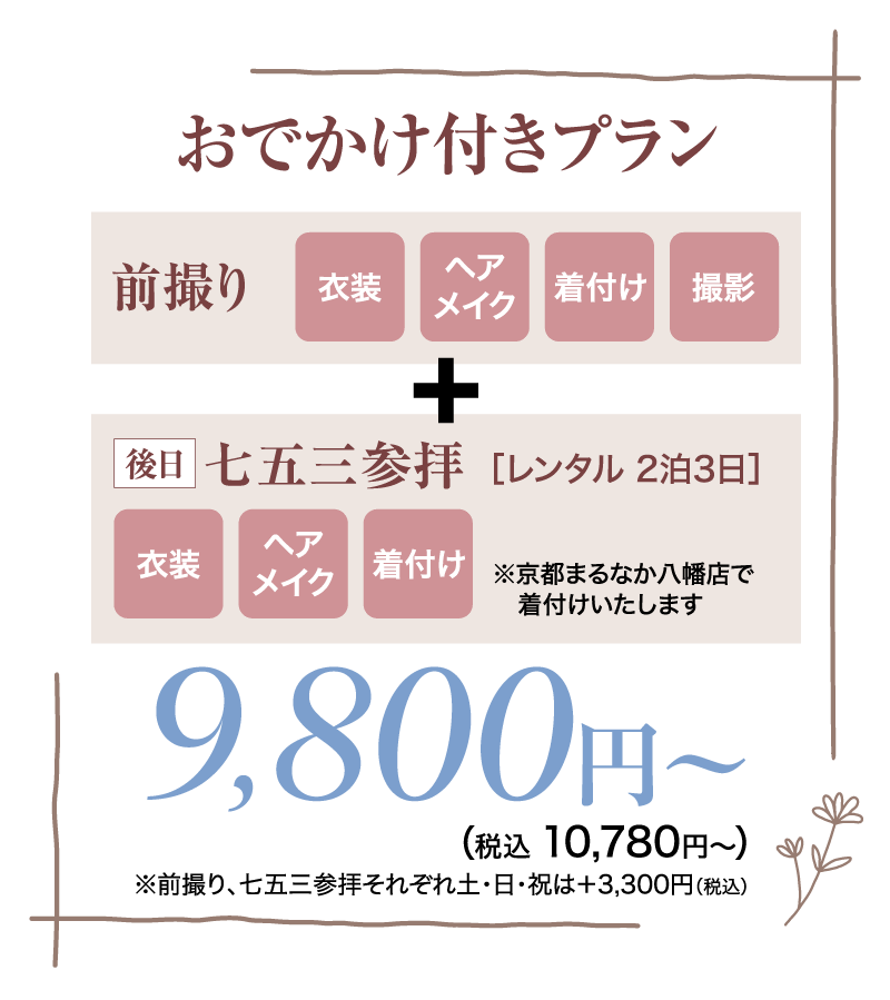 おでかけ付きプラン 前撮り 衣装 ヘア 着付け 撮影 メイク + 後日 七五三参拝 [レンタル 2泊3日] ヘア 衣装 |着付け メイク ※京都まるなか八幡店で 着付けいたします 9,800円 ~ (税込 10,780円~ ) ※前撮り、七五三参拝それぞれ土・日・祝は+3,300円(税込)