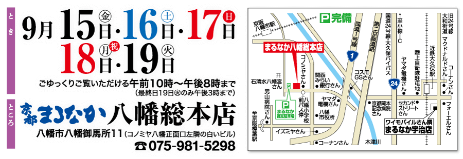 9月15日・16日・17日 18 日 ・ 19日 ごゆっくりご覧いただける午前10時~午後8時まで (最終日19日火のみ午後3時まで) まろなか八 幡総本店 八幡市八幡御馬所11 (コノミヤ八幡正面口左隣の白いビル) 075-981-5298 ところ 京阪 回完備 ® 八幡市駅 まるなか八幡総本店