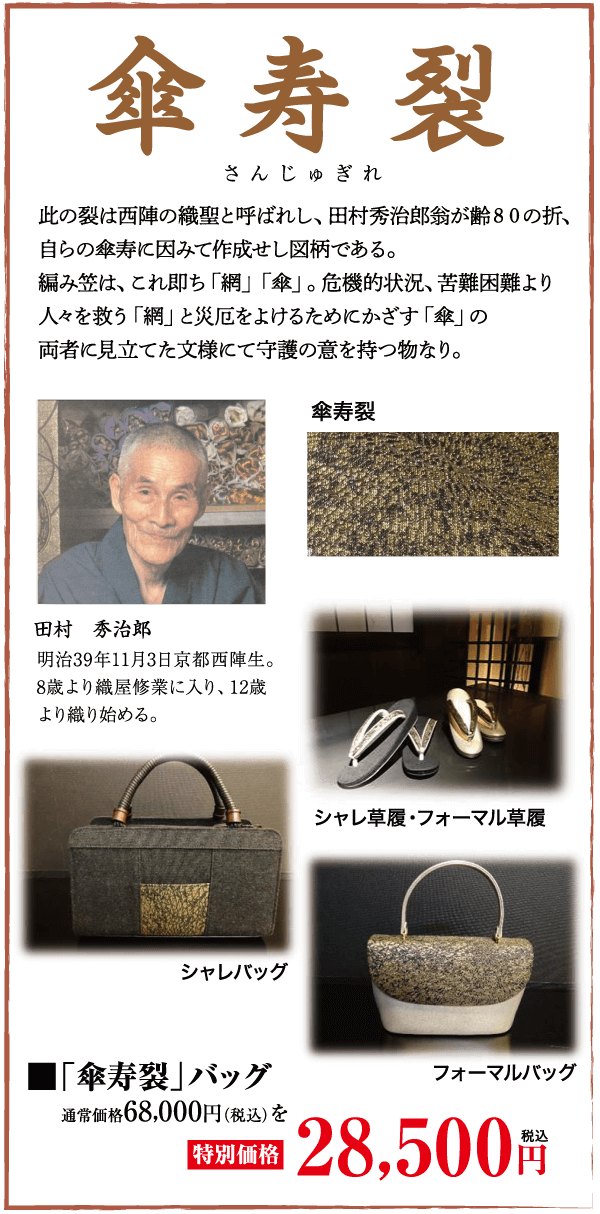 傘寿裂 さんじゅぎれ 此の裂は西陣の織聖と呼ばれし、 田村秀治郎翁が齢80の折、 自らの傘寿に因みて作成せし図柄である。 編み笠は、これ即ち「網」 「傘」。 危機的状況、 苦難困難より 人々を救う 「網」と災厄をよけるためにかざす「傘」の 両者に見立てた文様にて守護の意を持つ物なり。 傘寿裂 田村 秀治郎 明治39年11月3日京都西陣生。 8歳より織屋修業に入り、12歳 より織り始める。 シャレバッグ シャレ草履・フォーマル草履 「傘寿裂」 バッグ 通常価格68,000円(税込) を |特別価格| フォーマルバッグ 28,500円