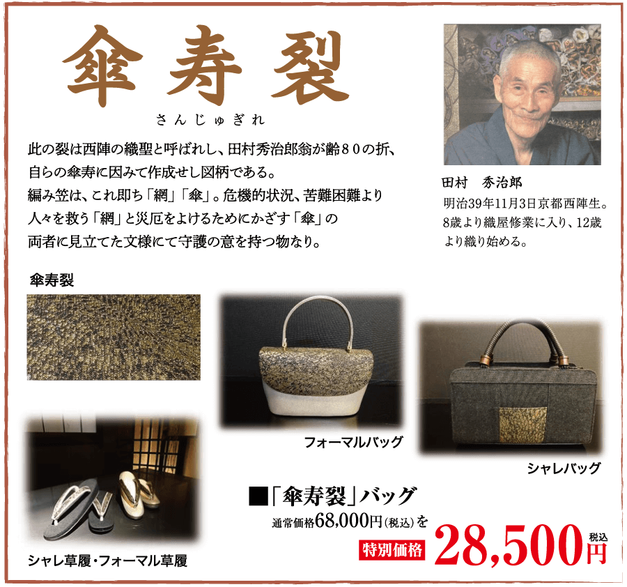 傘寿裂 さんじゅぎれ 此の裂は西陣の織聖と呼ばれし、 田村秀治郎翁が齢80の折、 自らの傘寿に因みて作成せし図柄である。 編み笠は、これ即ち「網」 「傘」。 危機的状況、 苦難困難より 人々を救う 「網」と災厄をよけるためにかざす「傘」の 両者に見立てた文様にて守護の意を持つ物なり。 傘寿裂 田村 秀治郎 明治39年11月3日京都西陣生。 8歳より織屋修業に入り、12歳 より織り始める。 シャレバッグ シャレ草履・フォーマル草履 「傘寿裂」 バッグ 通常価格68,000円(税込) を |特別価格| フォーマルバッグ 28,500円