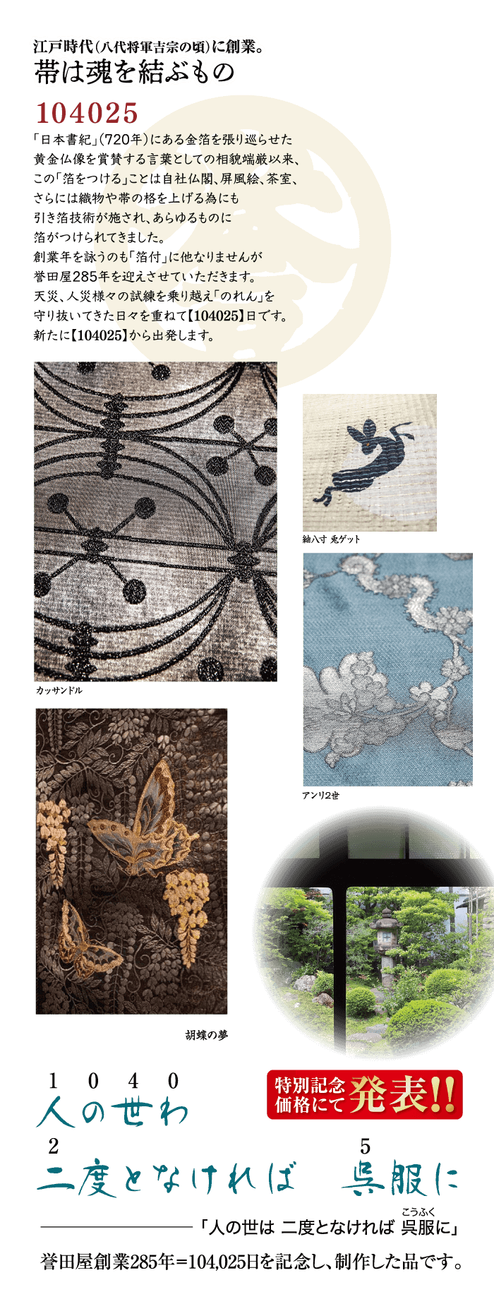 江戸時代 (八代将軍吉宗の頃)に創業。 帯は魂を結ぶもの 104025 「日本書紀」(720年) にある金箔を張り巡らせた 黄金仏像を賞賛する言葉としての相貌端厳以来、 この「箔をつける」ことは自社仏閣、 屏風絵、 茶室、 さらには織物や帯の格を上げる為にも 引き箔技術が施され、あらゆるものに 箔がつけられてきました。 創業年を詠うのも「箔付」に他なりませんが 誉田屋285年を迎えさせていただきます。 天災、人災様々の試練を乗り越え 「のれん」を 守り抜いてきた日々を重ねて【104025】日です。 新たに 【104025】から出発します。 紬入寸 鬼ゲット