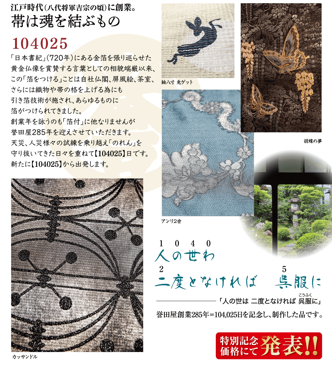 江戸時代 (八代将軍吉宗の頃)に創業。 帯は魂を結ぶもの 104025 「日本書紀」(720年) にある金箔を張り巡らせた 黄金仏像を賞賛する言葉としての相貌端厳以来、 この「箔をつける」ことは自社仏閣、 屏風絵、 茶室、 さらには織物や帯の格を上げる為にも 引き箔技術が施され、あらゆるものに 箔がつけられてきました。 創業年を詠うのも「箔付」に他なりませんが 誉田屋285年を迎えさせていただきます。 天災、人災様々の試練を乗り越え 「のれん」を 守り抜いてきた日々を重ねて【104025】日です。 新たに 【104025】から出発します。 紬入寸 鬼ゲット