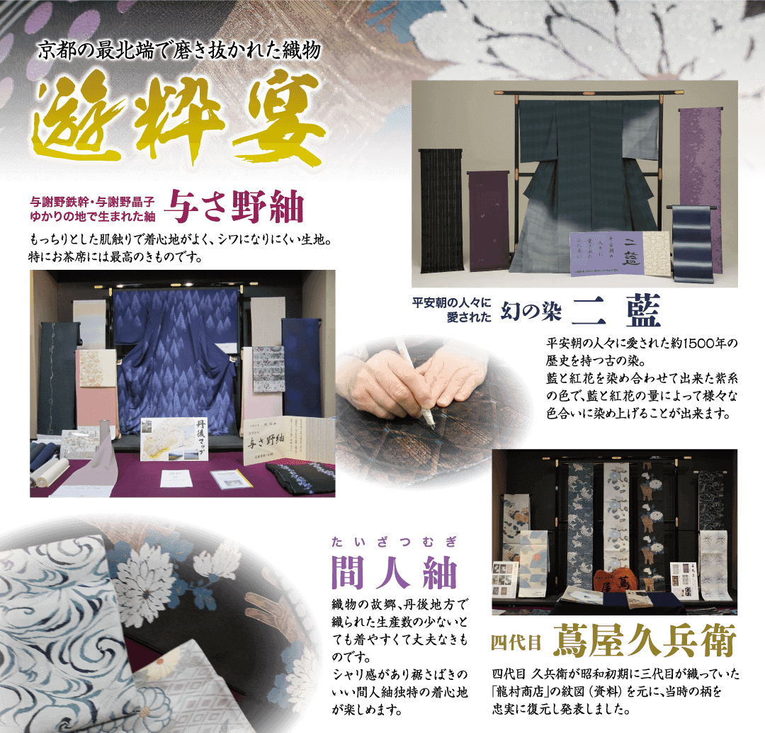 京都の最北端で磨き抜かれた織物 遊粹宴 与謝野鉄幹・与謝野晶子 ゆかりの地で生まれた紬 与さ野紬 もっちりとした肌触りで着心地がよく、シワになりにくい生地。 特にお茶席には最高のきものです。 与さ野紬 平安朝の人々に 愛された幻の染 二藍 平安朝の人々に愛された約1500年の 歴史を持つ古の染。 藍と紅花を染め合わせて出来た紫系 の色で、藍と紅花の量によって様々な 色合いに染め上げることが出来ます。 たいざつむぎ 間人釉 織物の故郷、丹後地方で 織られた生産数の少ないと ても着やすくて丈夫なも のです。 シャリ感があり裾さばきの いい間人紬独特の着心地 が楽しめます。 四代目 蔦屋久兵衛 四代目久兵衛が昭和初期に三代目が織っていた 「龍村商店」の紋図 (資料) を元に、当時の柄を 忠実に復元し発表しました。