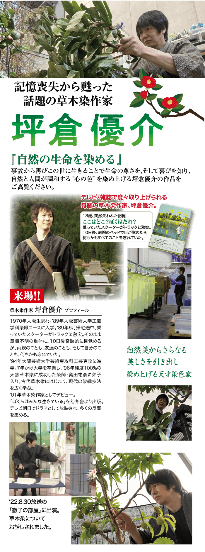 記憶喪失から甦った 話題の草木染作家 坪倉優介 「自然の生命を染める」 事故から再びこの世に生きることで生命の尊さを、そして喜びを知り、 自然と人間が調和する “心の色” を染め上げる坪倉優介の作品を ご高覧ください。 テレビ・雑誌で度々取り上げられる 奇跡の草木染作家、 坪倉優介。 18歳、 突然失われた記憶 ここはどこ? ぼくはだれ? 乗っていたスクーターがトラックと激突。 10日後、病院のベッドで目が覚めたら 何もかもすべてのことを忘れていた。