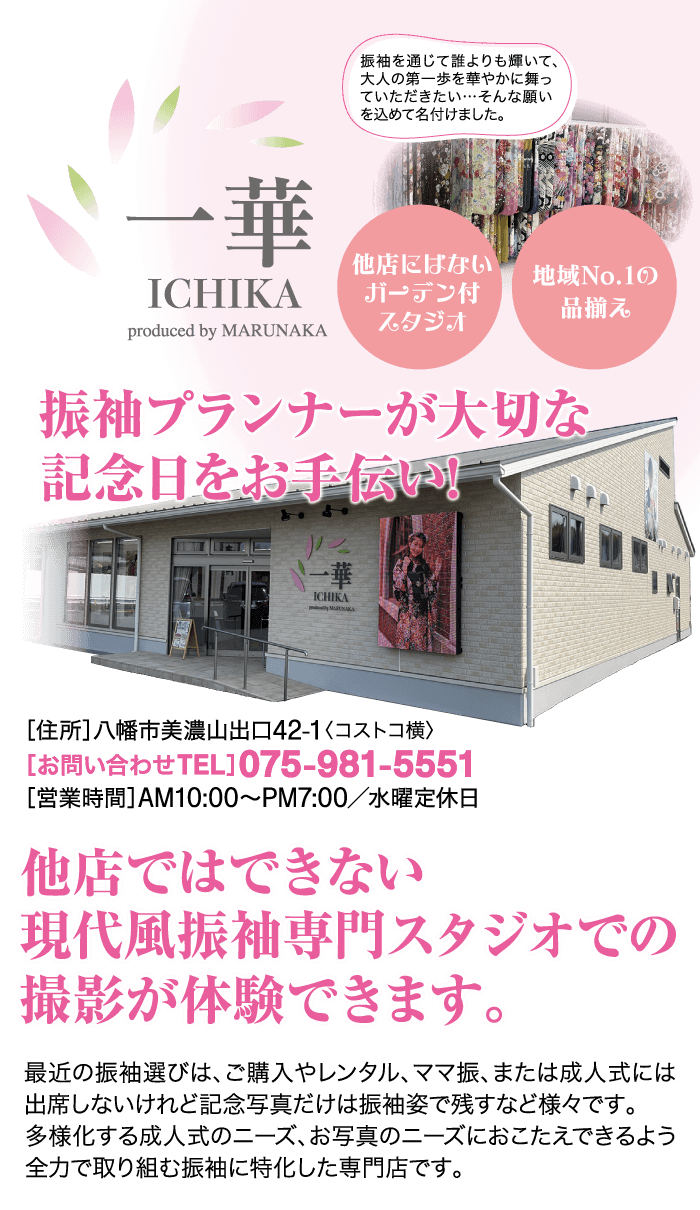 華 ICHIKA produced by MARUNAKA 振袖プランナーが大切な記念日をお手伝い! 振袖を通じて誰よりも輝いて、 大人の第一歩を華やかに舞っ ていただきたい・・・そんな願い を込めて名付けました。 他店ではできない ICHIKA 他店にはない 地域No.1の ガーデン付 品揃え スタジオ 現代風振袖専門スタジオでの撮影が体験できます。 最近の振袖選びは、 ご購入やレンタル、 ママ振、 または成人式には 出席しないけれど記念写真だけは振袖姿で残すなど様々です。 多様化する成人式のニーズ、 お写真のニーズにおこたえできるよう 全力で取り組む振袖に特化した専門店です。 [住所] 八幡市美濃山出口42-1 〈コストコ横〉