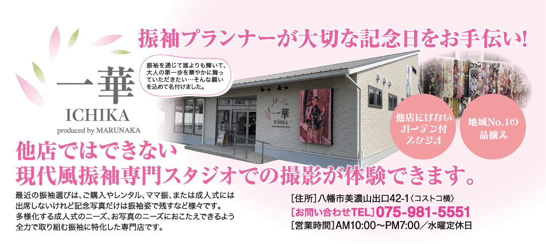 華 ICHIKA produced by MARUNAKA 振袖プランナーが大切な記念日をお手伝い! 振袖を通じて誰よりも輝いて、 大人の第一歩を華やかに舞っ ていただきたい・・・そんな願い を込めて名付けました。 他店ではできない ICHIKA 他店にはない 地域No.1の ガーデン付 品揃え スタジオ 現代風振袖専門スタジオでの撮影が体験できます。 最近の振袖選びは、 ご購入やレンタル、 ママ振、 または成人式には 出席しないけれど記念写真だけは振袖姿で残すなど様々です。 多様化する成人式のニーズ、 お写真のニーズにおこたえできるよう 全力で取り組む振袖に特化した専門店です。 [住所] 八幡市美濃山出口42-1 〈コストコ横〉