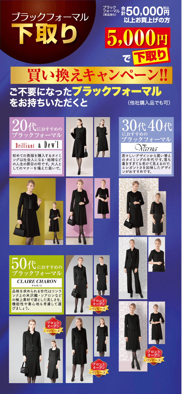 ブラックフォーマル 下取り 20代におすすめの ブラックフォーマル Brilliant & Dew'l 初めての喪服を購入するタイミ |ングは社会人になる・結婚など の人生の節目の時です。 大人と してのマナーを備えた装いで. 買い換えキャンペーン!! ご不要になったブラックフォーマル をお持ちいただくと 30代 40代 におすすめの ブラックフォーマル Varna 若々しいデザインから買い替え のタイミングの年代です。 落ち 着きすぎても老けて見えるので、 エレガントさを加味したデザイ ンがおすすめです。 (他社購入品でも可) ファンタル 50,000円以上お買上げの方 (単品含む) 5,000円で下取り