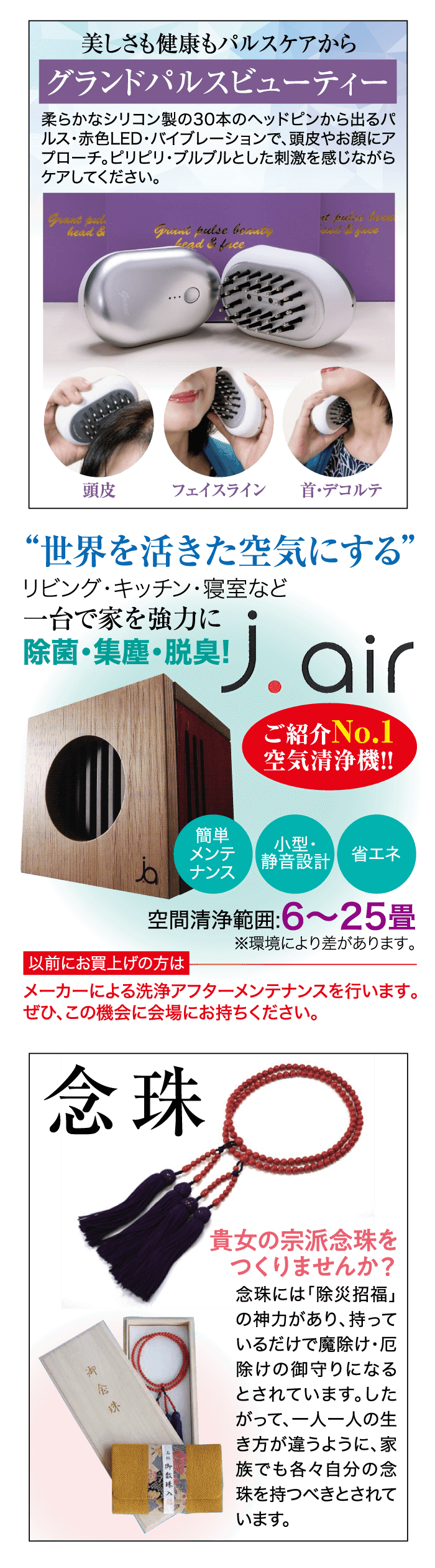 美しさも健康もパルスケアから グランドパルスビューティー 柔らかなシリコン製の30本のヘッドピンから出るパ ルス・赤色LED・バイブレーションで、頭皮やお顔にア プローチ。 ピリピリ・ブルブルとした刺激を感じながら ケアしてください。 “世界を活きた空気にする” リビング・キッチン・寝室など 一台で家を強力に J.air 除菌・集塵・脱臭! 念珠 Grant put. head & Gran pulse bouncy Lead & Lice ご紹介No.1 空気清浄機!! ...O 簡単 小型・ メンテ ナンス 静音設計 省エネ 空間清浄範囲:6~25畳 ※環境により差があります。 貴女の宗派念珠を つくりませんか? 念珠には「除災招福」 の神力があり、持って いるだけで魔除け・厄 除けの御守りになる とされています。 した って、一人一人の生 き方が違うように、 家 族でも各々自分の念 以前にお買上げの方は 珠を持つべきとされて 頭皮 フェイスライン 首・デコルテ メーカーによる洗浄アフターメンテナンスを行います。 ぜひ、この機会に会場にお持ちください。 います。