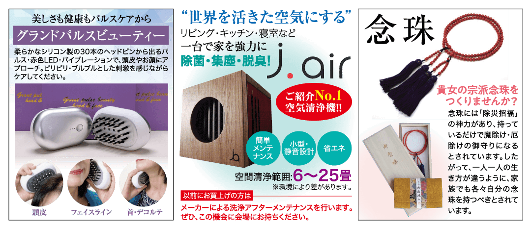 美しさも健康もパルスケアから グランドパルスビューティー 柔らかなシリコン製の30本のヘッドピンから出るパ ルス・赤色LED・バイブレーションで、頭皮やお顔にア プローチ。 ピリピリ・ブルブルとした刺激を感じながら ケアしてください。 “世界を活きた空気にする” リビング・キッチン・寝室など 一台で家を強力に J.air 除菌・集塵・脱臭! 念珠 Grant put. head & Gran pulse bouncy Lead & Lice ご紹介No.1 空気清浄機!! ...O 簡単 小型・ メンテ ナンス 静音設計 省エネ 空間清浄範囲:6~25畳 ※環境により差があります。 貴女の宗派念珠を つくりませんか? 念珠には「除災招福」 の神力があり、持って いるだけで魔除け・厄 除けの御守りになる とされています。 した って、一人一人の生 き方が違うように、 家 族でも各々自分の念 以前にお買上げの方は 珠を持つべきとされて 頭皮 フェイスライン 首・デコルテ メーカーによる洗浄アフターメンテナンスを行います。 ぜひ、この機会に会場にお持ちください。 います。