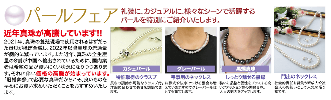 礼装に、カジュアルに、 様々なシーンで活躍する ◎パールフェアルールを特別にご紹介いたします。 近年真珠が高騰しています!! 2021年、 真珠の養殖現場で使用されるはずだっ た母貝がほぼ全滅し、 2022年以降真珠の流通量 が劇的に減っています。 また近年、真珠の全生産 量の8割が中国へ輸出されているために、国内業 者は希望の品が買いにくい状況になりつつありま す。 それに伴い価格の高騰が始まっています。 「冠婚葬祭」で必要な真珠だからこそ、良いものを 早めにお買い求めいただくことをおすすめいたし ます。 カシェパール グレーパール 弔事用のネックレス 特許取得のクラスプ 長さの調節が可能なクラスプ付。 お葬式や法事でつける機会も増 洋服に合わせて長さを調節できえていきますのでグレーパールは ます。 とても重宝します。 黑蝶真珠 しっとり魅せる黒蝶 装いに品格と個性をプラスする高 いファッション性の黒蝶真珠。 大人の魅力をアップします。 門出のネックレス 社会的責任を背負う新成人や社 会人のお祝いとして人気の贈り 物です。