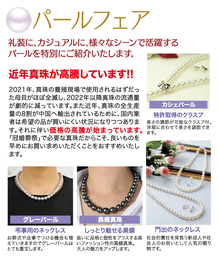 礼装に、カジュアルに、 様々なシーンで活躍する ◎パールフェアルールを特別にご紹介いたします。 近年真珠が高騰しています!! 2021年、 真珠の養殖現場で使用されるはずだっ た母貝がほぼ全滅し、 2022年以降真珠の流通量 が劇的に減っています。 また近年、真珠の全生産 量の8割が中国へ輸出されているために、国内業 者は希望の品が買いにくい状況になりつつありま す。 それに伴い価格の高騰が始まっています。 「冠婚葬祭」で必要な真珠だからこそ、良いものを 早めにお買い求めいただくことをおすすめいたし ます。 カシェパール グレーパール 弔事用のネックレス 特許取得のクラスプ 長さの調節が可能なクラスプ付。 お葬式や法事でつける機会も増 洋服に合わせて長さを調節できえていきますのでグレーパールは ます。 とても重宝します。 黑蝶真珠 しっとり魅せる黒蝶 装いに品格と個性をプラスする高 いファッション性の黒蝶真珠。 大人の魅力をアップします。 門出のネックレス 社会的責任を背負う新成人や社 会人のお祝いとして人気の贈り 物です。