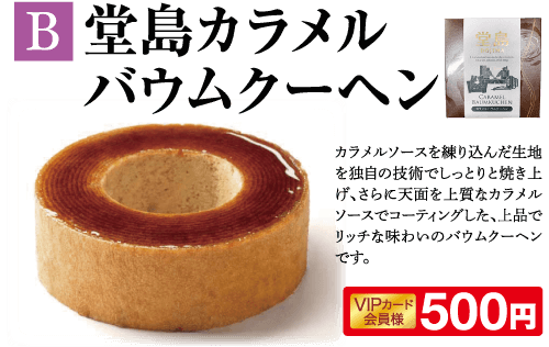 B 堂島カラメル バウムクーヘン CARAMEL BADMAUCHEN カラメルソースを練り込んだ生地 を独自の技術でしっとりと焼き上 げ、さらに天面を上質なカラメル ソースでコーティングした、上品で リッチな味わいのバウムクーヘン です。 VIPカード 会員様 500円