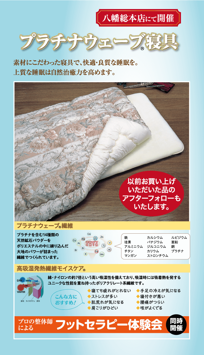 素材にこだわった寝具で、快適・良質な睡眠を。 上質な睡眠は自然治癒力を高めます。 プラチナウェーブ寝具 八幡総本店にて開催 プラチナウェーブ繊維 プラチナを含む14種類の Ca 鉄 天然鉱石パウダーを 珪素 カルシウム バナジウム ポリエステルの中に練り込んだ 大地のパワーが詰まった アルミニウム ジルコニウム チタン カリウム マンガン ストロンチウム 繊維でつくられています。 |高吸湿発熱繊維モイスケア ルビジウム 鉛 銅 プラチナ WARM モイス こんな方に おすすめ! 以前お買い上げ いただいた品の アフターフォローも いたします。 ◆寝ても疲れがとれない ◆ストレスが多い ◆肌荒れが気になる ◆肩こりがひどい 綿・ナイロンの約7倍という高い吸湿性を備えており、 吸湿時には吸着熱を発する ユニークな性能を重ね持ったポリアクリレート系繊維です。 ◆手足の冷えが気になる ◆寝付きが悪い ◆腰痛がつらい ◆咳がよくでる プロの整体師 による フットセラピー体験会 同時 開催