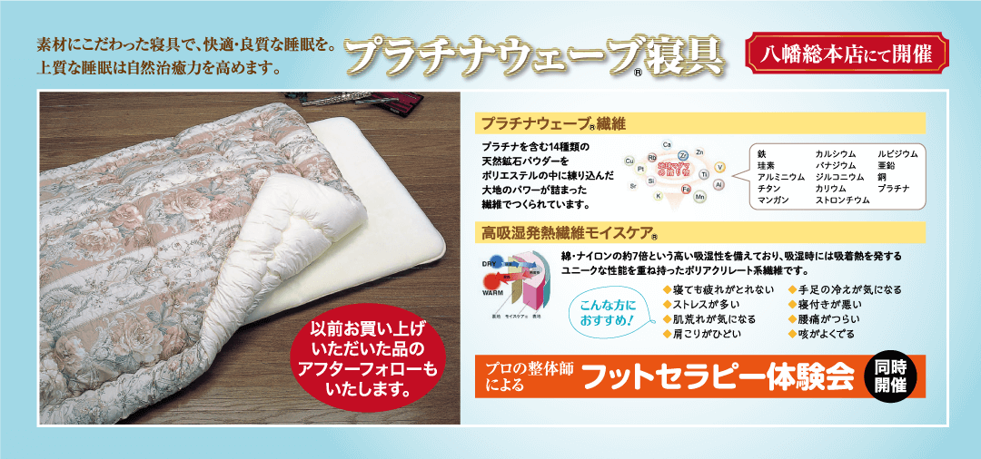 素材にこだわった寝具で、快適・良質な睡眠を。 上質な睡眠は自然治癒力を高めます。 プラチナウェーブ寝具 八幡総本店にて開催 プラチナウェーブ繊維 プラチナを含む14種類の Ca 鉄 天然鉱石パウダーを 珪素 カルシウム バナジウム ポリエステルの中に練り込んだ 大地のパワーが詰まった アルミニウム ジルコニウム チタン カリウム マンガン ストロンチウム 繊維でつくられています。 |高吸湿発熱繊維モイスケア ルビジウム 鉛 銅 プラチナ WARM モイス こんな方に おすすめ! 以前お買い上げ いただいた品の アフターフォローも いたします。 ◆寝ても疲れがとれない ◆ストレスが多い ◆肌荒れが気になる ◆肩こりがひどい 綿・ナイロンの約7倍という高い吸湿性を備えており、 吸湿時には吸着熱を発する ユニークな性能を重ね持ったポリアクリレート系繊維です。 ◆手足の冷えが気になる ◆寝付きが悪い ◆腰痛がつらい ◆咳がよくでる プロの整体師 による フットセラピー体験会 同時 開催