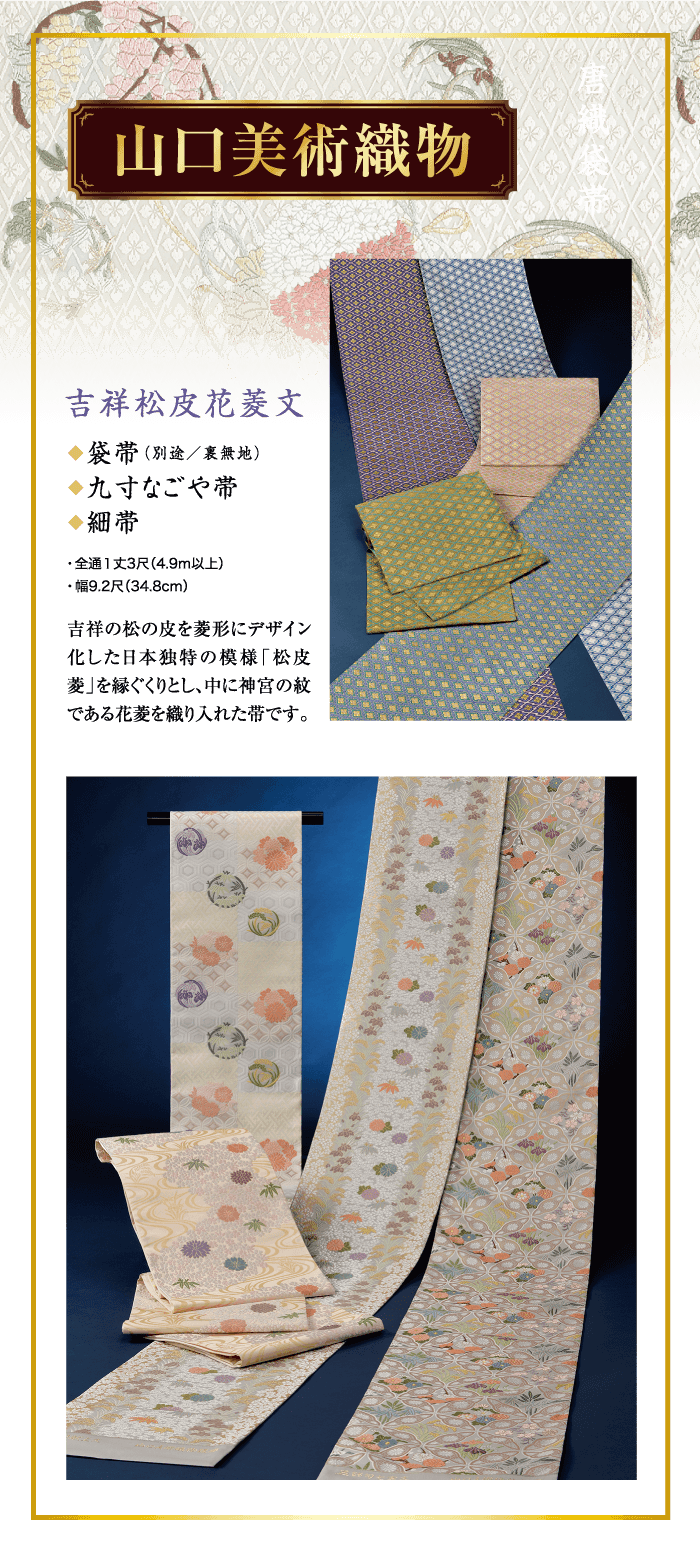 山口美術織物 吉祥松皮花菱文 ◆袋帯(別途/裏無地) ◆九寸なごや帯 ◆細帯 ・全通1丈3尺(4.9m以上) ・幅9.2尺 (34.8cm) 吉祥の松の皮を菱形にデザイン 化した日本独特の模様「松皮 菱」を縁ぐくりとし、中に神宮の紋 である花菱を織り入れた帯です。