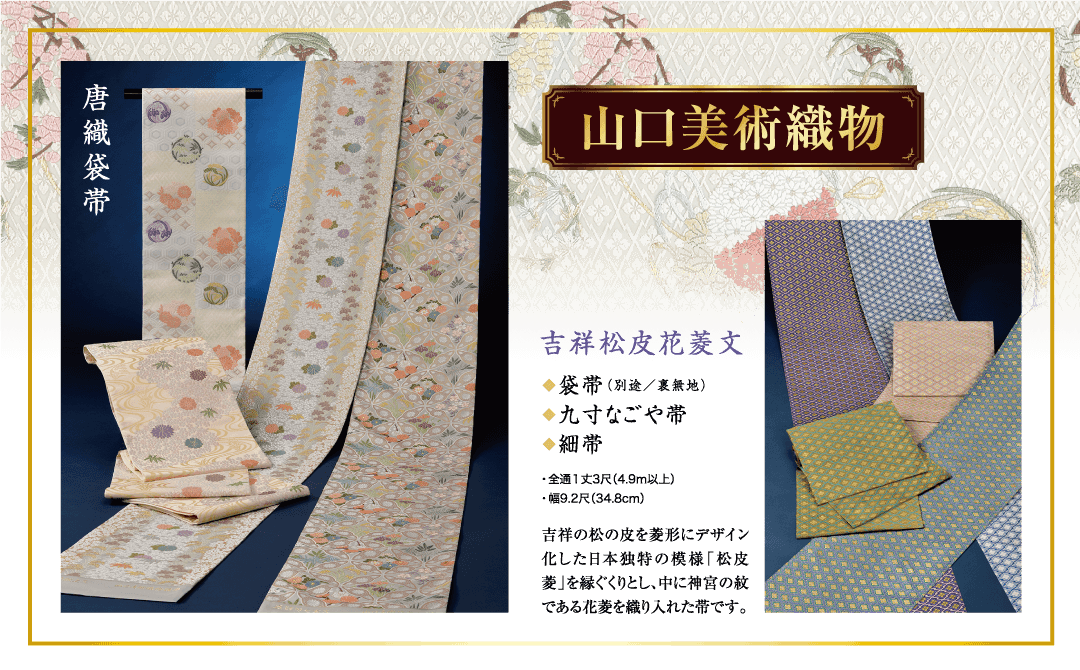 山口美術織物 吉祥松皮花菱文 ◆袋帯(別途/裏無地) ◆九寸なごや帯 ◆細帯 ・全通1丈3尺(4.9m以上) ・幅9.2尺 (34.8cm) 吉祥の松の皮を菱形にデザイン 化した日本独特の模様「松皮 菱」を縁ぐくりとし、中に神宮の紋 である花菱を織り入れた帯です。