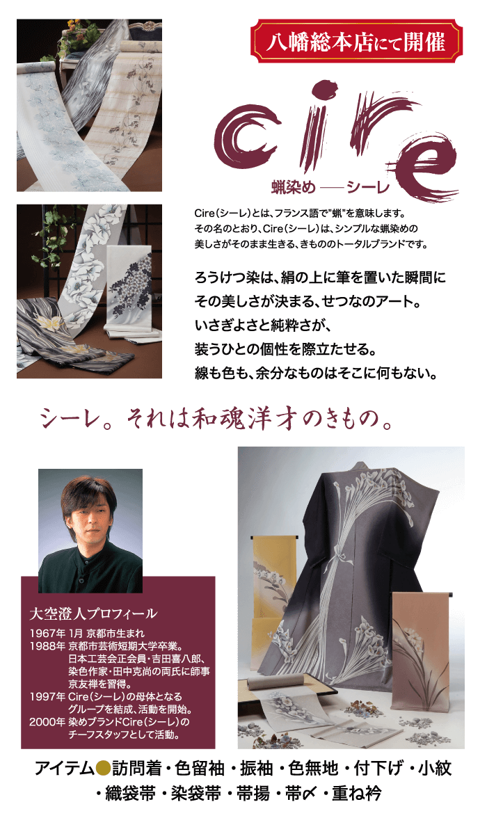 シーレ。 それは和魂洋才のきもの。 大空澄人プロフィール 1967年1月 京都市生まれ 1988年 京都市芸術短期大学卒業。 日本工芸会正会員・吉田喜八郎、 染色作家・田中克尚の両氏に師事 京友禅を習得。 1997年 Cire (シーレ)の母体となる グループを結成、活動を開始。 2000年 染めブランドCire (シーレ)の チーフスタッフとして活動。 アイテム●訪問着・色留袖・振袖・色無地 付下げ・小紋織袋帯・ 染袋帯・帯揚・帯〆・重ね衿 八幡総本店にて開催 cire 蝋染めシーレ Cire (シーレ)とは、フランス語で"蝋"を意味します。 その名のとおり、 Cire (シーレ)は、シンプルな蝋染めの 美しさがそのまま生きる、きもののトータルブランドです。 ろうけつ染は、絹の上に筆を置いた瞬間に その美しさが決まる、せつなのアート。 いさぎよさと純粋さが、 うひとの個性を際立たせる。 線も色も、余分なものはそこに何もない。