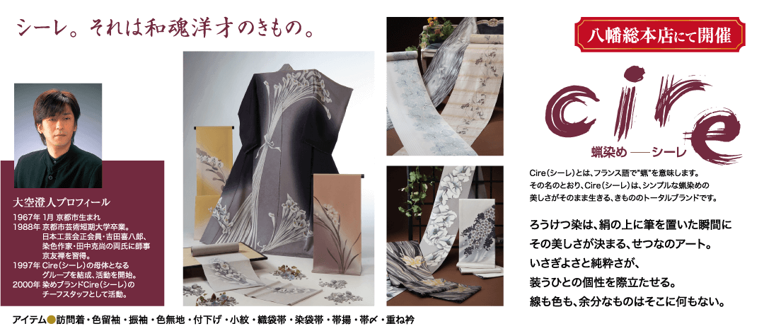 シーレ。 それは和魂洋才のきもの。 大空澄人プロフィール 1967年1月 京都市生まれ 1988年 京都市芸術短期大学卒業。 日本工芸会正会員・吉田喜八郎、 染色作家・田中克尚の両氏に師事 京友禅を習得。 1997年 Cire (シーレ)の母体となる グループを結成、活動を開始。 2000年 染めブランドCire (シーレ)の チーフスタッフとして活動。 アイテム●訪問着・色留袖・振袖・色無地 付下げ・小紋織袋帯・ 染袋帯・帯揚・帯〆・重ね衿 八幡総本店にて開催 cire 蝋染めシーレ Cire (シーレ)とは、フランス語で"蝋"を意味します。 その名のとおり、 Cire (シーレ)は、シンプルな蝋染めの 美しさがそのまま生きる、きもののトータルブランドです。 ろうけつ染は、絹の上に筆を置いた瞬間に その美しさが決まる、せつなのアート。 いさぎよさと純粋さが、 うひとの個性を際立たせる。 線も色も、余分なものはそこに何もない。
