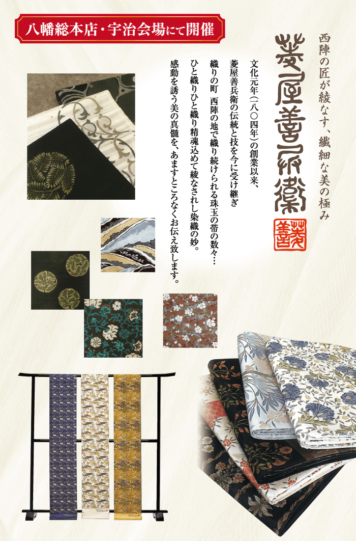 八幡総本店・宇治会場にて開催 西陣の匠が綾なす、繊細な美の極み 文化元年(一八〇四年)の創業以来、 菱屋善兵衛の伝統と技を今に受け継ぎ 織りの町 西陣の地で織り続けられる珠玉の帯の数々・・・ ひとりひと織り精魂込めてなされし染織の妙。 感動を誘う美の真髄を、あますところなくお伝え致します。