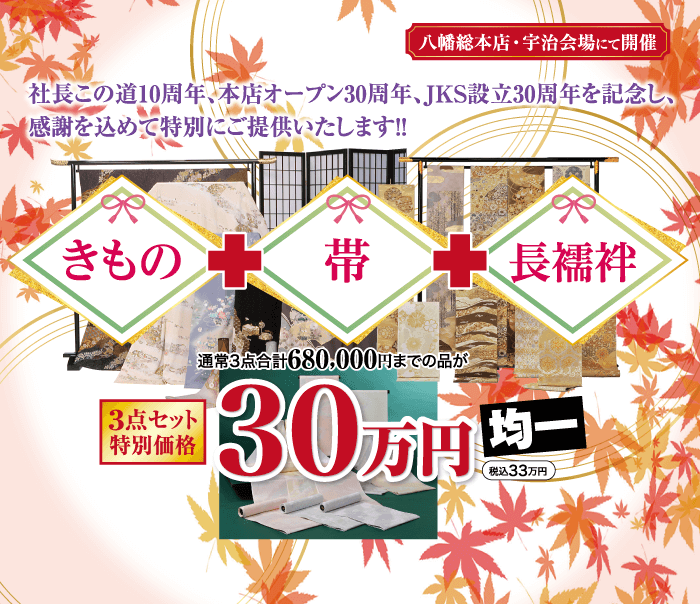 社長この道10周年、本店オープン30周年、JKS 設立30周年を記念し、 感謝を込めて特別にご提供いたします!! 八幡総本店・宇治会場にて開催 きもの 帯 長襦袢 通常3点合計680,000円までの品が 3点セット |特別価格 130万円 均一 税込33万円