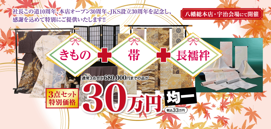 社長この道10周年、本店オープン30周年、JKS 設立30周年を記念し、 感謝を込めて特別にご提供いたします!! 八幡総本店・宇治会場にて開催 きもの 帯 長襦袢 通常3点合計680,000円までの品が 3点セット |特別価格 130万円 均一 税込33万円
