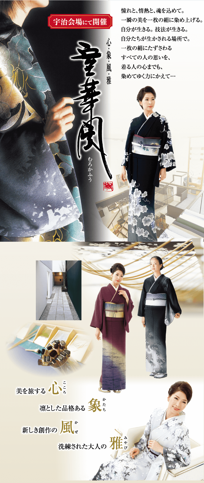 憧れと、情熱と、魂を込めて。 宇治会場にて開催 一瞬の美を一枚の組に染め上げる。 美を旅する むろかふう 自分が生きる。 技法が生きる。 自分たちが生かされる場所で。 一枚の朝にたずさわる すべての人の思いを、 着る人の心までも、 染めてゆく力にかえて... 心 凛とした品格ある 象 新しき創作の 風 ぜ 洗練された大人の 雅