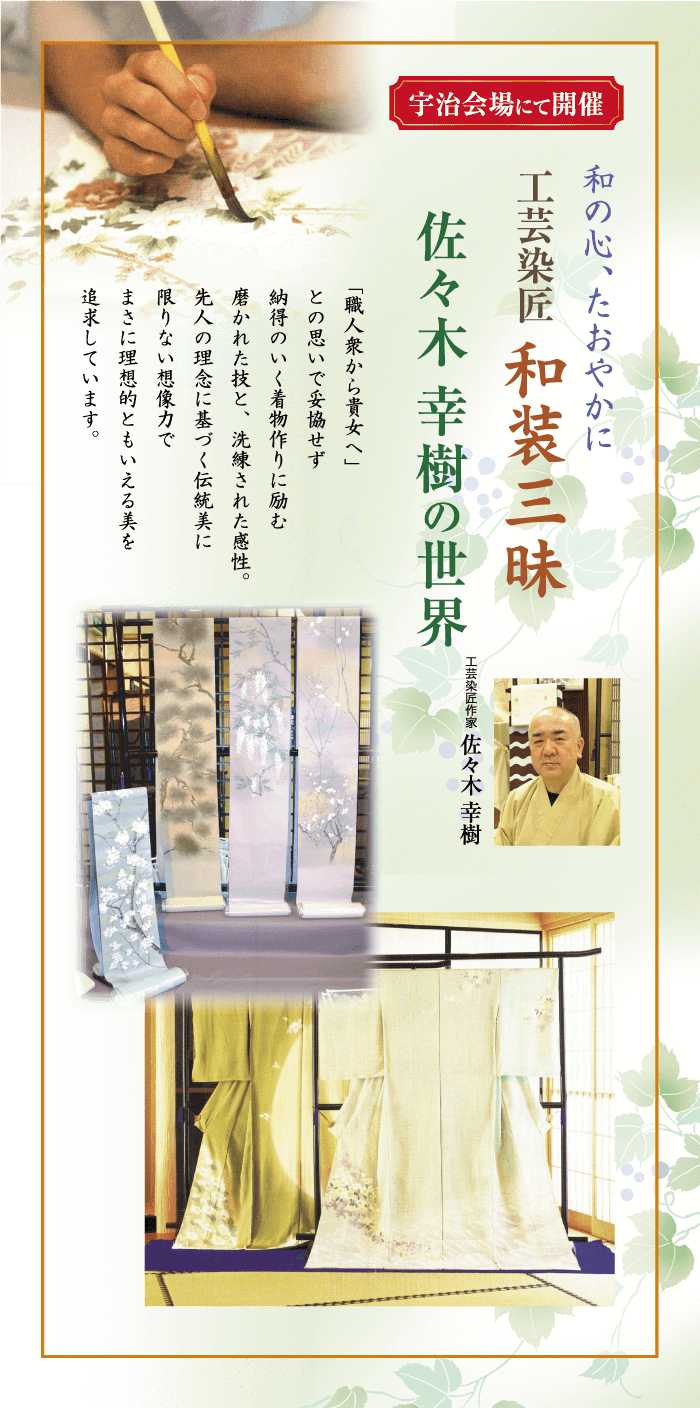 宇治会場にて開催 和の心、たおやかに 工芸染匠 和装三昧 佐々木 幸樹の世界 「職人衆から貴女へ」 との思いで妥協せず 納得のいく着物作りに励む 磨かれた技と、洗練された感性。 先人の理念に基づく伝統美に 限りない想像力で まさに理想的ともいえる美を 追求していま 工芸作家 佐々木 幸樹