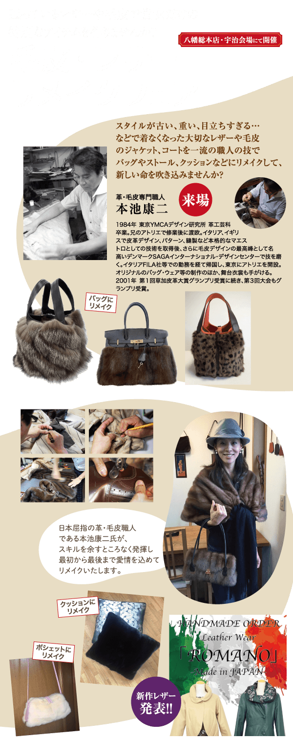 バッグに リメイク 八幡総本店・宇治会場にて開催 スタイルが古い、重い、目立ちすぎる・・・ などで着なくなった大切なレザーや毛皮 のジャケット、コートを一流の職人の技で バッグやストール、クッションなどにリメイクして、 新しい命を吹き込みませんか? 革・毛皮専門職人 【来場 日本屈指の革・毛皮職人 である本池康二氏が、 スキルを余すところなく発揮し 最初から最後まで愛情を込めて リメイクいたします。 本池康二 1984年 東京YMCAデザイン研究所 革工芸科 卒業。兄のアトリエで修業後に渡欧。 イタリア、イギリ スで皮革デザイン、パターン、縫製など本格的なマエス トロとしての技術を取得後、 さらに毛皮デザインの最高峰として名 高いデンマークSAGAインターナショナル・デザインセンターで技を磨 く。イタリアFILA社等での勤務を経て帰国し、東京にアトリエを開設。 オリジナルのバッグ・ウェア等の制作のほか、舞台衣裳も手がける。 2001年 第1回草加皮革大賞グランプリ受賞に続き、第3回大会もグ ランプリ受賞。 クッションに リメイク