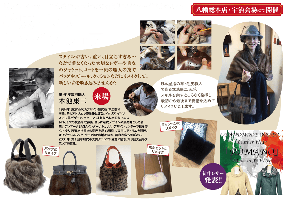 バッグに リメイク 八幡総本店・宇治会場にて開催 スタイルが古い、重い、目立ちすぎる・・・ などで着なくなった大切なレザーや毛皮 のジャケット、コートを一流の職人の技で バッグやストール、クッションなどにリメイクして、 新しい命を吹き込みませんか? 革・毛皮専門職人 【来場 日本屈指の革・毛皮職人 である本池康二氏が、 スキルを余すところなく発揮し 最初から最後まで愛情を込めて リメイクいたします。 本池康二 1984年 東京YMCAデザイン研究所 革工芸科 卒業。兄のアトリエで修業後に渡欧。 イタリア、イギリ スで皮革デザイン、パターン、縫製など本格的なマエス トロとしての技術を取得後、 さらに毛皮デザインの最高峰として名 高いデンマークSAGAインターナショナル・デザインセンターで技を磨 く。イタリアFILA社等での勤務を経て帰国し、東京にアトリエを開設。 オリジナルのバッグ・ウェア等の制作のほか、舞台衣裳も手がける。 2001年 第1回草加皮革大賞グランプリ受賞に続き、第3回大会もグ ランプリ受賞。 クッションに リメイク