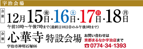 |宇治会場 期 12月15日・16日・17日.18 日 午前10時~午後7時まで(最終日18日 10 のみ午後3時まで) ■ 心華寺 特設会場 宇治市神明石塚66 お問い合わせは 京都まるなか宇治店まで 0774-34-1393